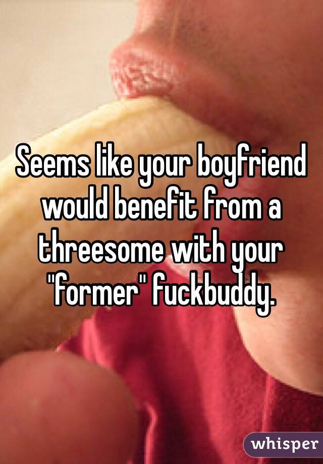 Seems like your boyfriend would benefit from a threesome with your "former" fuckbuddy.