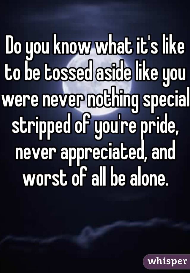 Do you know what it's like to be tossed aside like you were never nothing special stripped of you're pride, never appreciated, and worst of all be alone.