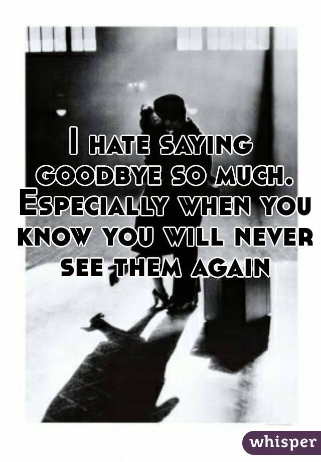 I hate saying goodbye so much. Especially when you know you will never see them again
