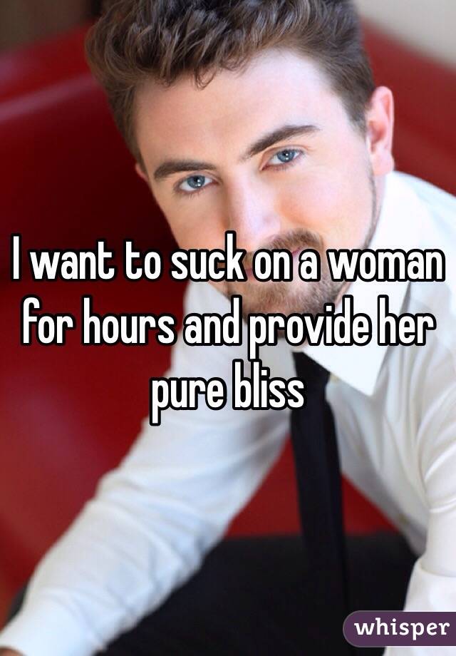 I want to suck on a woman for hours and provide her pure bliss