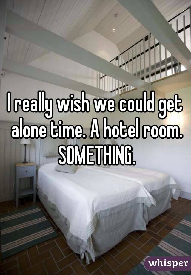 I really wish we could get alone time. A hotel room. SOMETHING.