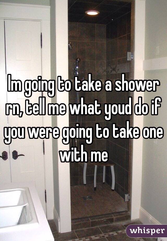 Im going to take a shower rn, tell me what youd do if you were going to take one with me