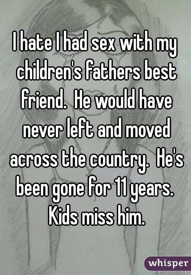 I hate I had sex with my children's fathers best friend.  He would have never left and moved across the country.  He's been gone for 11 years.  Kids miss him.