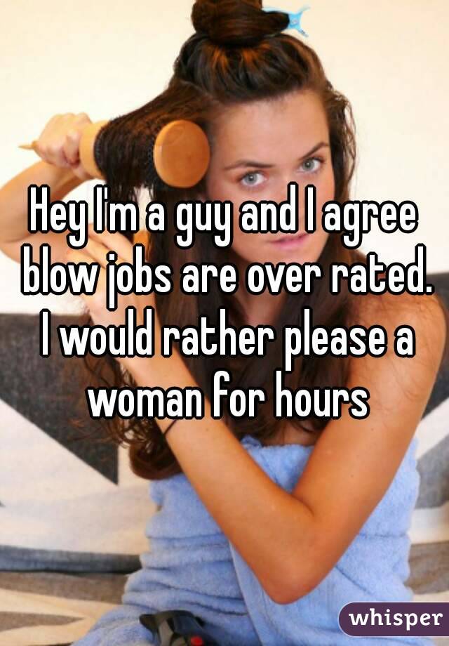 Hey I'm a guy and I agree blow jobs are over rated. I would rather please a woman for hours