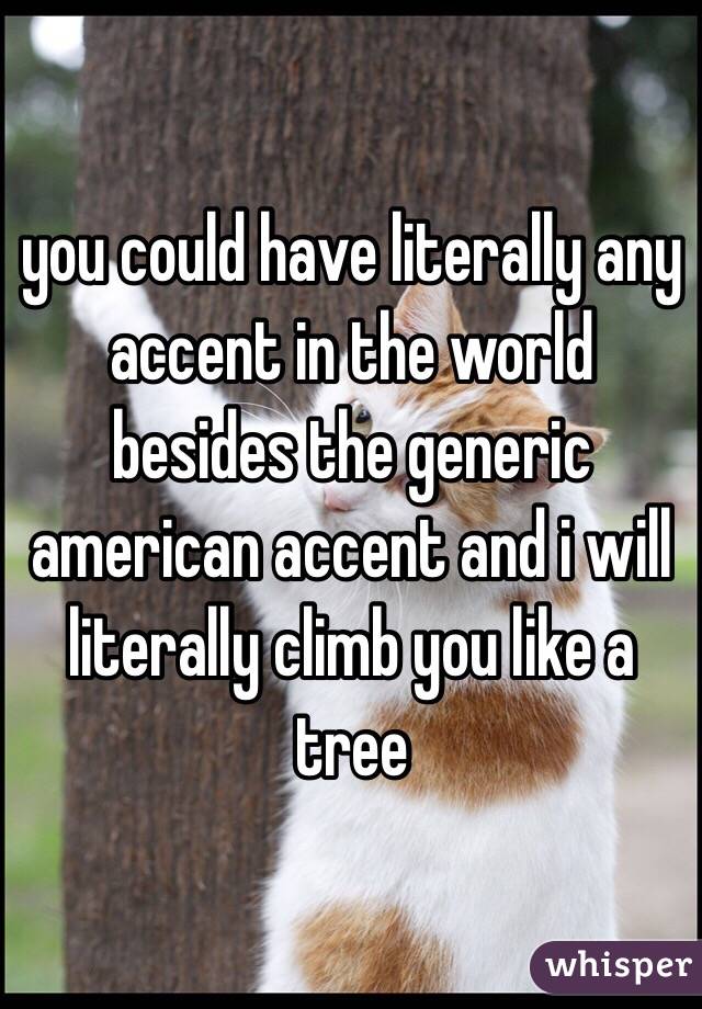 you could have literally any accent in the world besides the generic american accent and i will literally climb you like a tree 