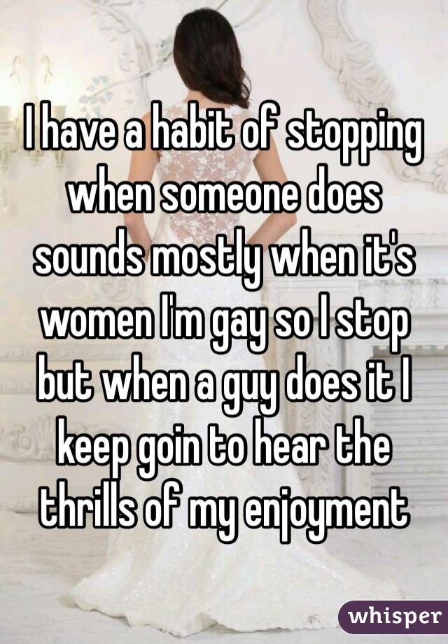I have a habit of stopping when someone does sounds mostly when it's women I'm gay so I stop but when a guy does it I keep goin to hear the thrills of my enjoyment