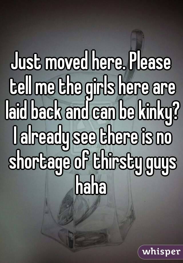 Just moved here. Please tell me the girls here are laid back and can be kinky? I already see there is no shortage of thirsty guys haha 