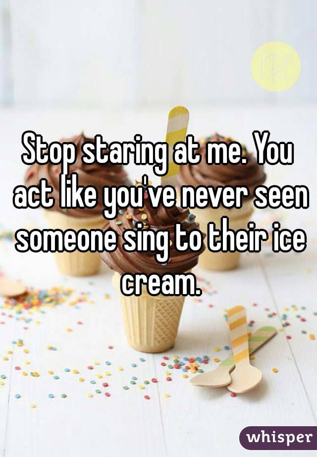 Stop staring at me. You act like you've never seen someone sing to their ice cream.