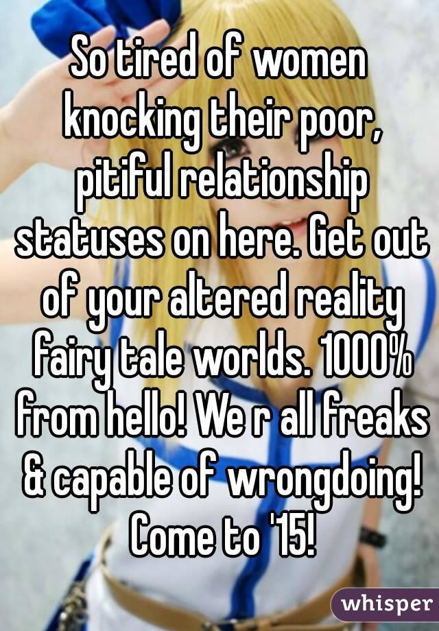 So tired of women knocking their poor, pitiful relationship statuses on here. Get out of your altered reality fairy tale worlds. 1000% from hello! We r all freaks & capable of wrongdoing! Come to '15!