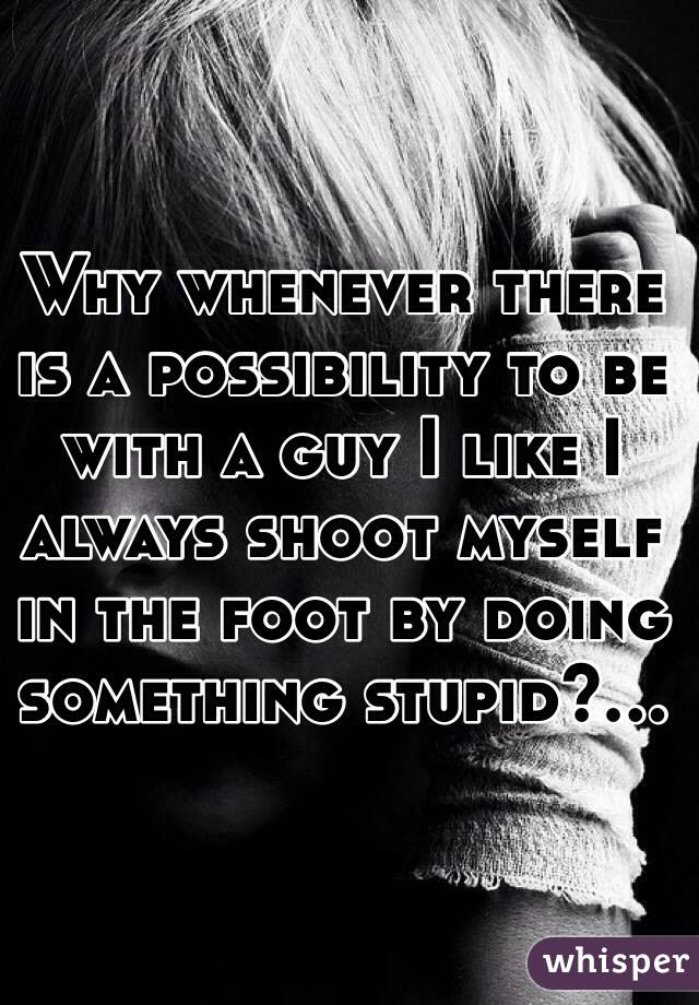 Why whenever there is a possibility to be with a guy I like I always shoot myself in the foot by doing something stupid?...