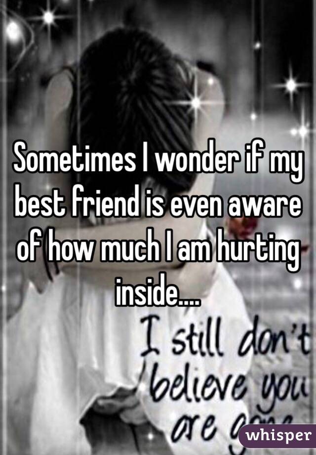 Sometimes I wonder if my best friend is even aware of how much I am hurting inside.... 