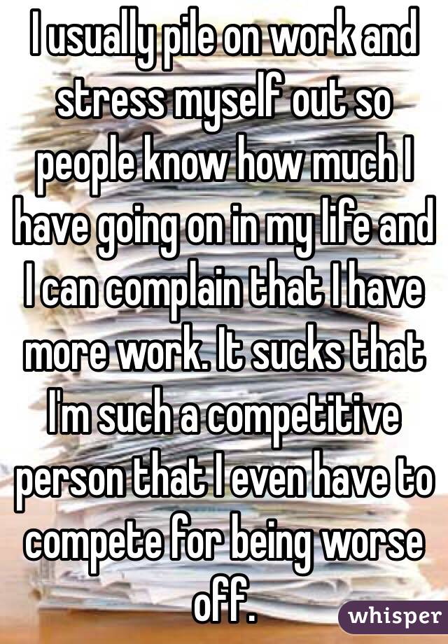 I usually pile on work and stress myself out so people know how much I have going on in my life and I can complain that I have more work. It sucks that I'm such a competitive person that I even have to compete for being worse off. 