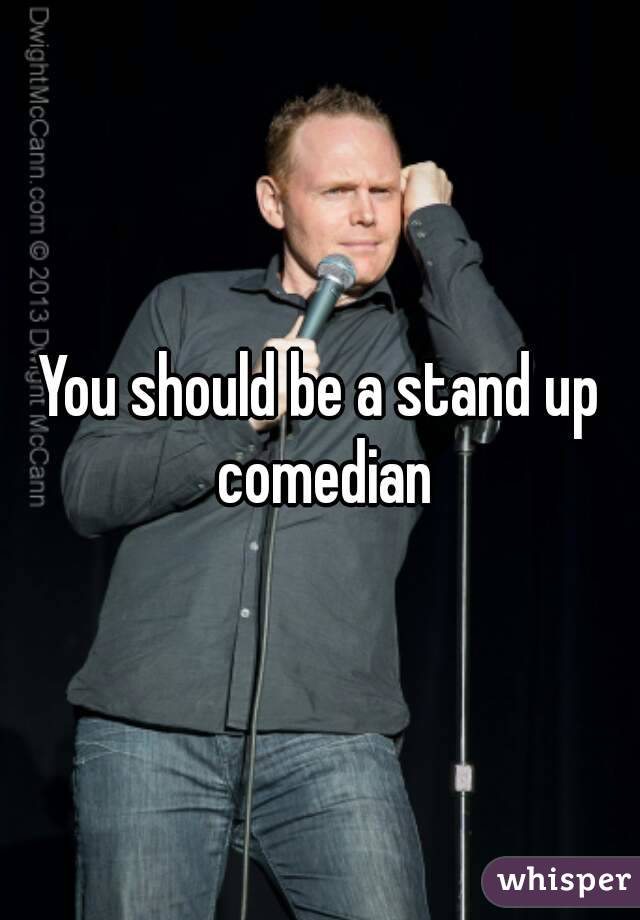 You should be a stand up comedian