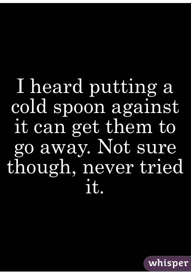 I heard putting a cold spoon against it can get them to go away. Not sure though, never tried it. 