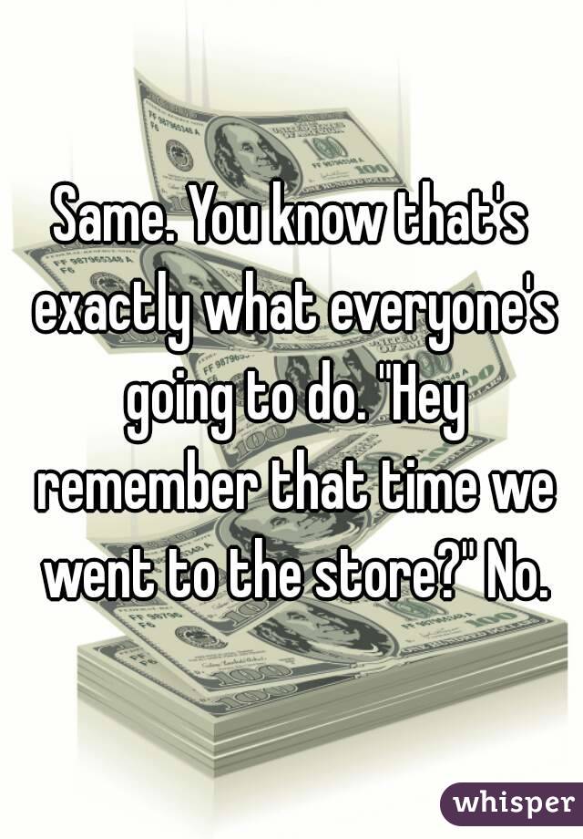 Same. You know that's exactly what everyone's going to do. "Hey remember that time we went to the store?" No.