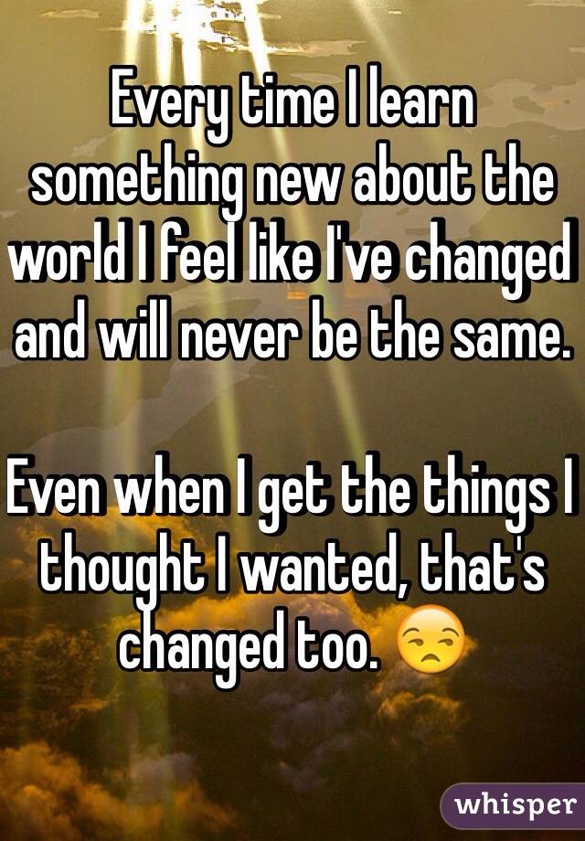Every time I learn something new about the world I feel like I've changed and will never be the same. 

Even when I get the things I thought I wanted, that's changed too. 😒