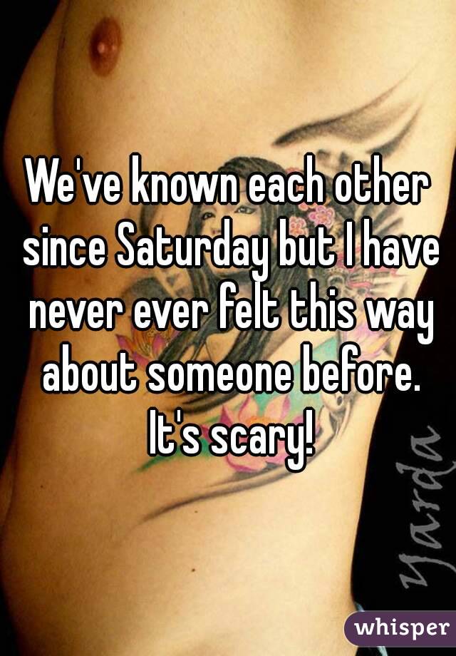 We've known each other since Saturday but I have never ever felt this way about someone before. It's scary!