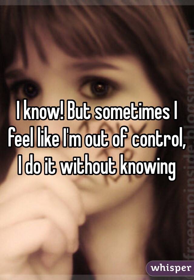 I know! But sometimes I feel like I'm out of control, I do it without knowing