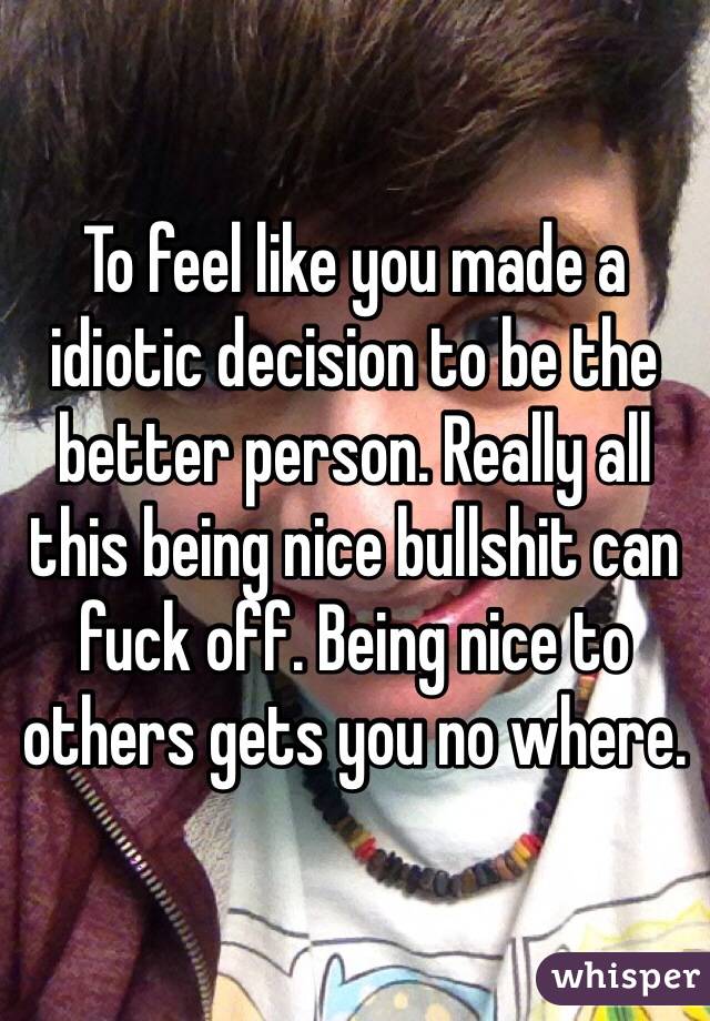 To feel like you made a idiotic decision to be the better person. Really all this being nice bullshit can fuck off. Being nice to others gets you no where. 