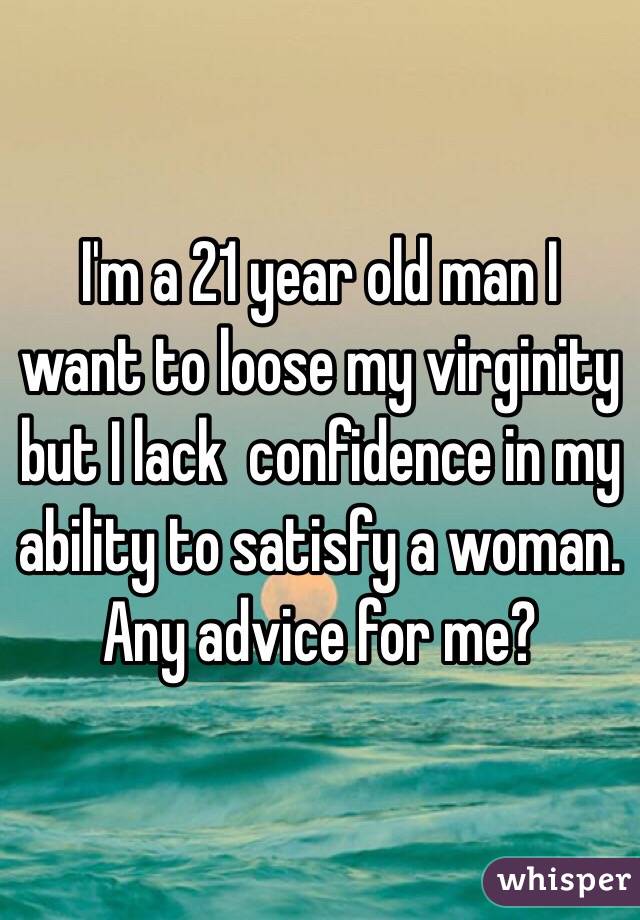 I'm a 21 year old man I want to loose my virginity but I lack  confidence in my ability to satisfy a woman. Any advice for me?