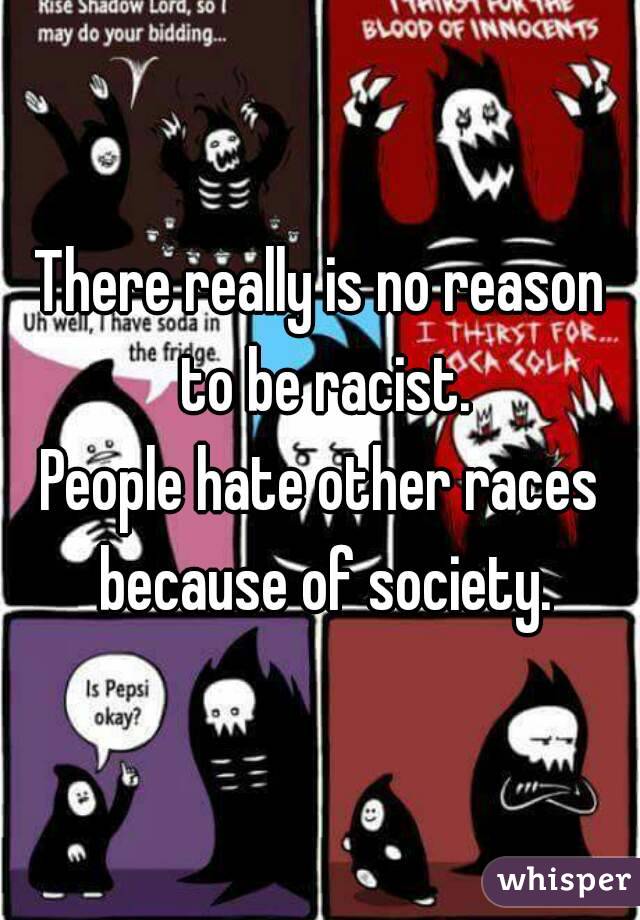 There really is no reason to be racist.
People hate other races because of society.