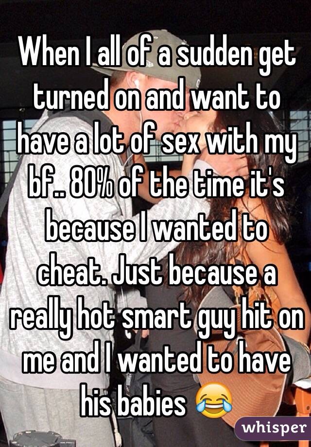 When I all of a sudden get turned on and want to have a lot of sex with my bf.. 80% of the time it's because I wanted to cheat. Just because a really hot smart guy hit on me and I wanted to have his babies 😂 