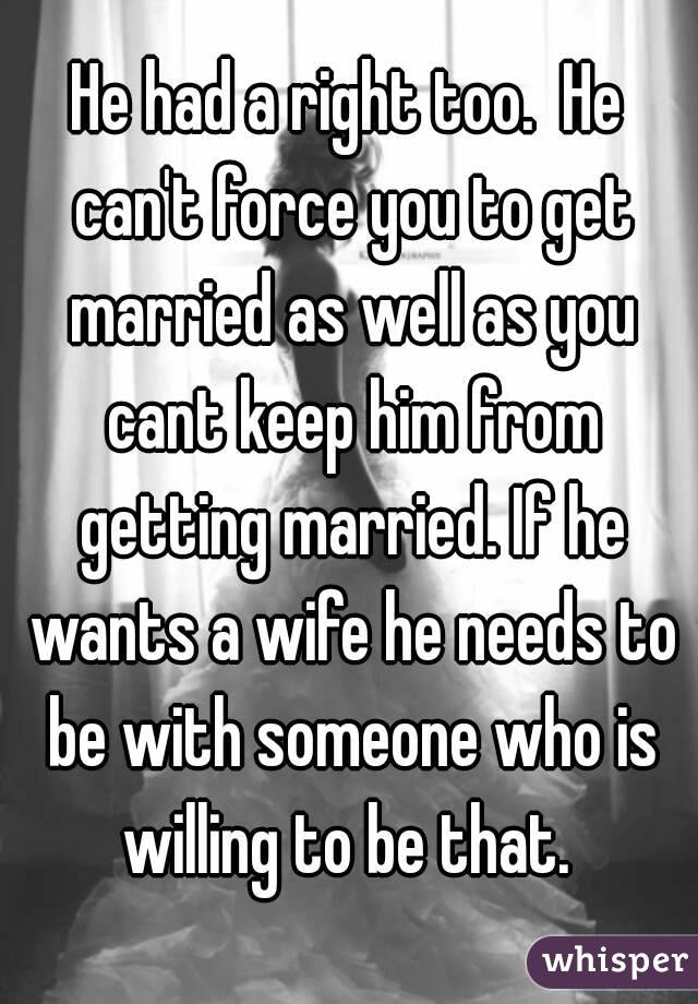 He had a right too.  He can't force you to get married as well as you cant keep him from getting married. If he wants a wife he needs to be with someone who is willing to be that. 
