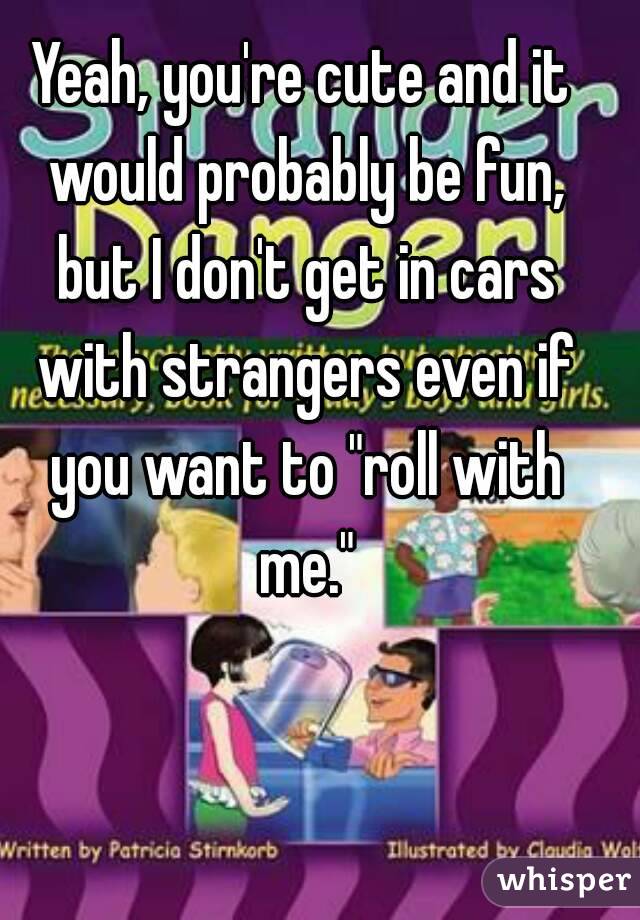 Yeah, you're cute and it would probably be fun, but I don't get in cars with strangers even if you want to "roll with me."