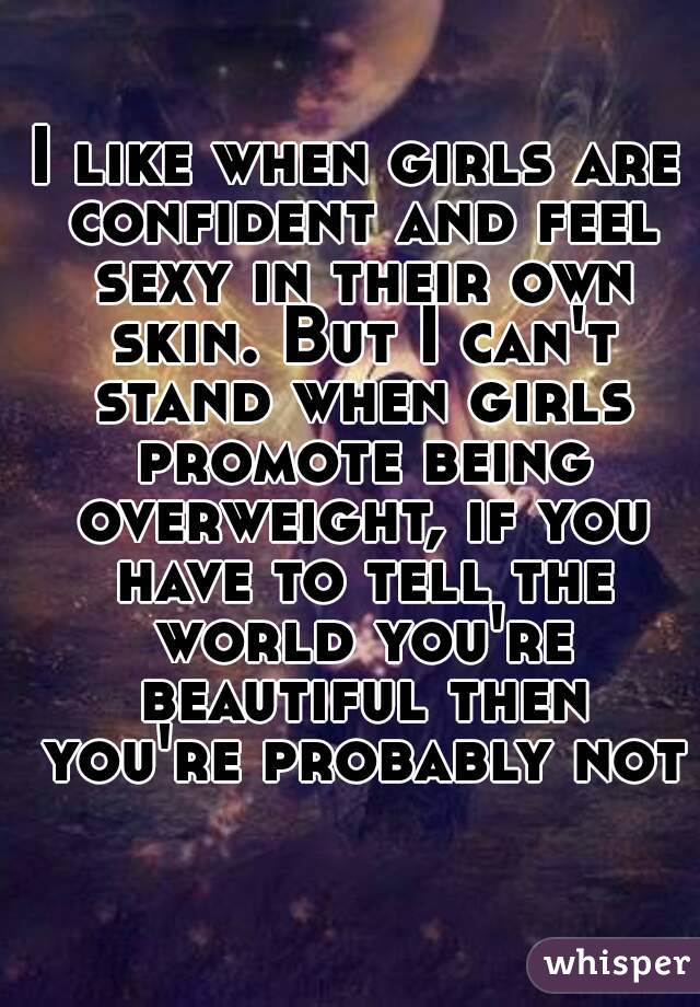 I like when girls are confident and feel sexy in their own skin. But I can't stand when girls promote being overweight, if you have to tell the world you're beautiful then you're probably not
