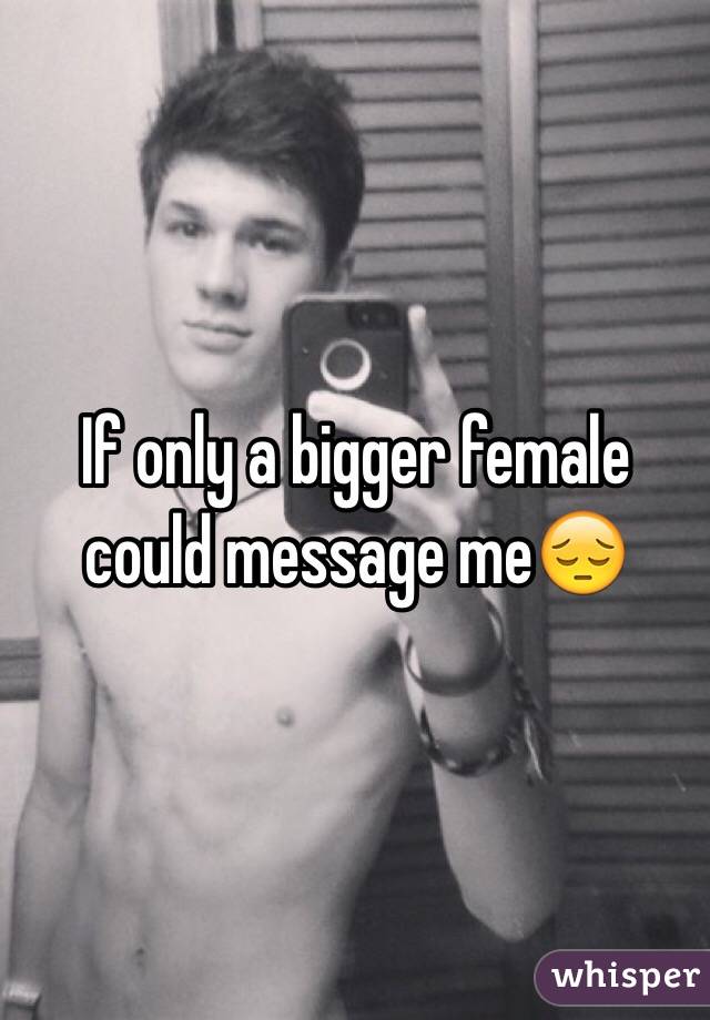 If only a bigger female could message me😔