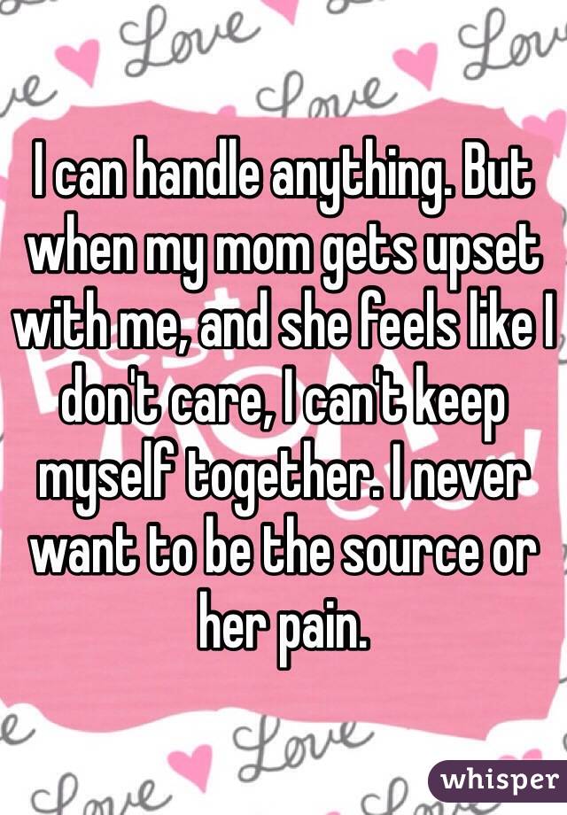 I can handle anything. But when my mom gets upset with me, and she feels like I don't care, I can't keep myself together. I never want to be the source or her pain.