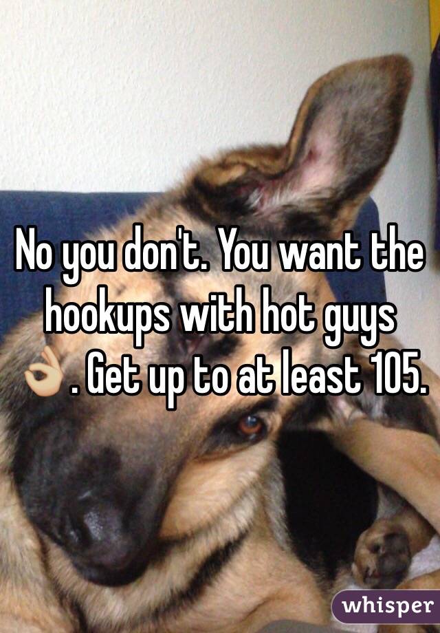 No you don't. You want the hookups with hot guys 👌🏼. Get up to at least 105.
