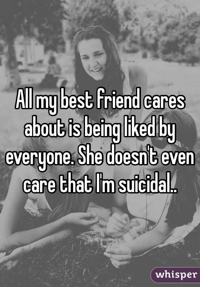 All my best friend cares about is being liked by everyone. She doesn't even care that I'm suicidal..