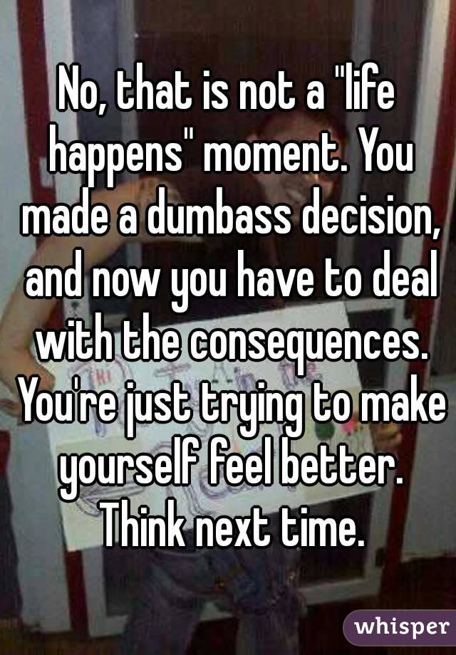 No, that is not a "life happens" moment. You made a dumbass decision, and now you have to deal with the consequences. You're just trying to make yourself feel better. Think next time.