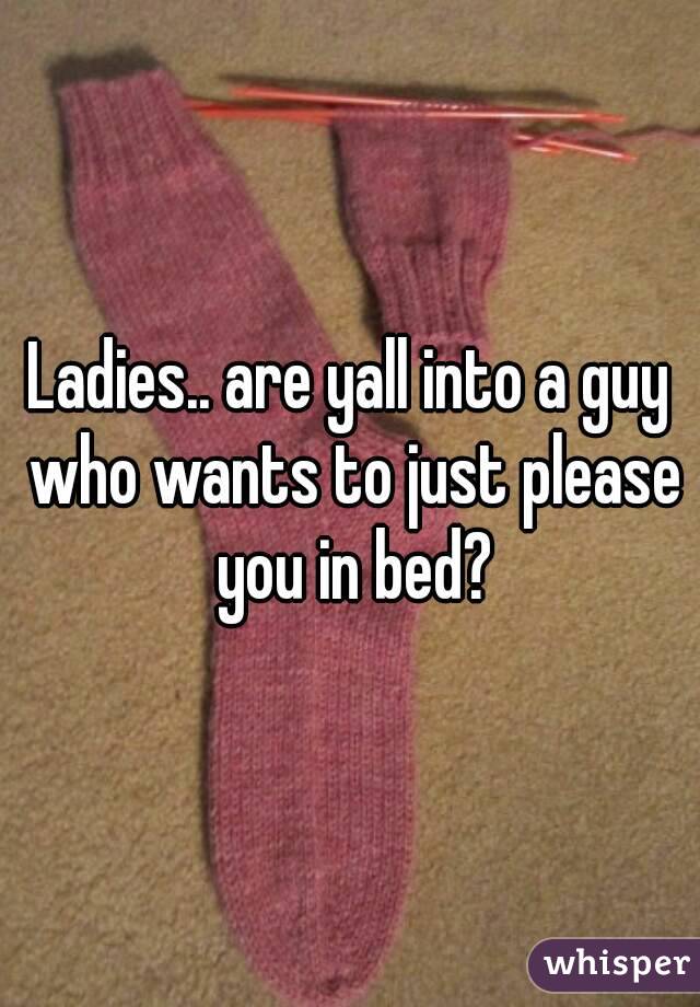 Ladies.. are yall into a guy who wants to just please you in bed?