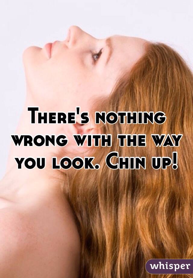 There's nothing wrong with the way you look. Chin up!
