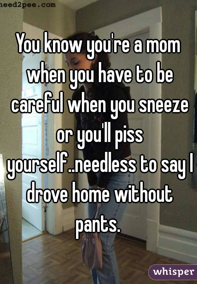 You know you're a mom when you have to be careful when you sneeze or you'll piss yourself..needless to say I drove home without pants. 