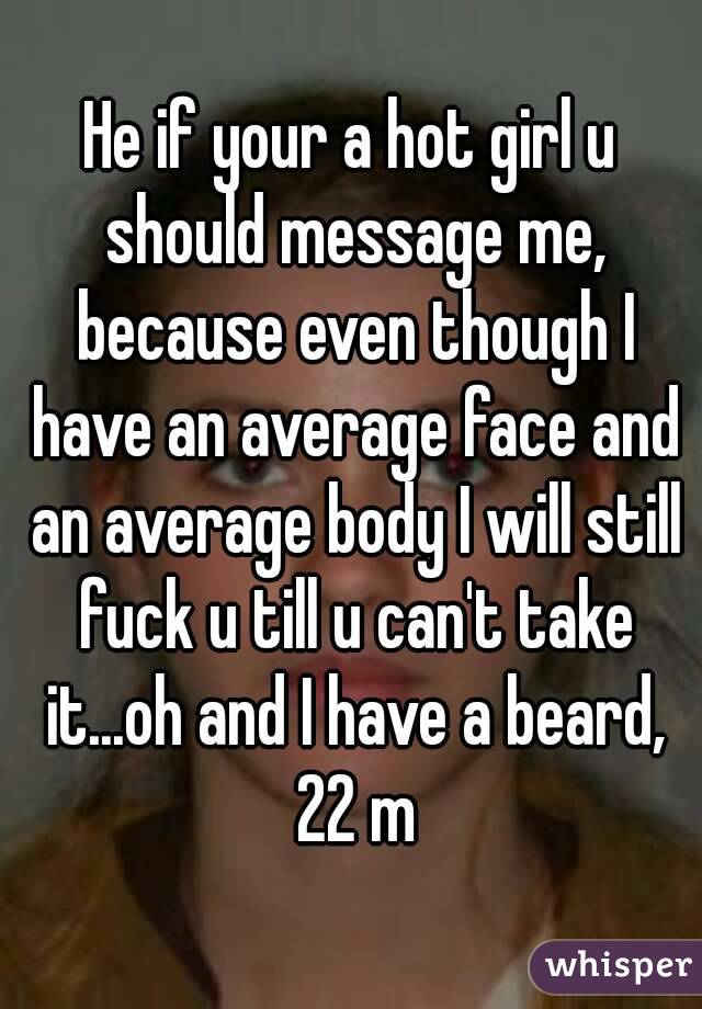 He if your a hot girl u should message me, because even though I have an average face and an average body I will still fuck u till u can't take it...oh and I have a beard, 22 m