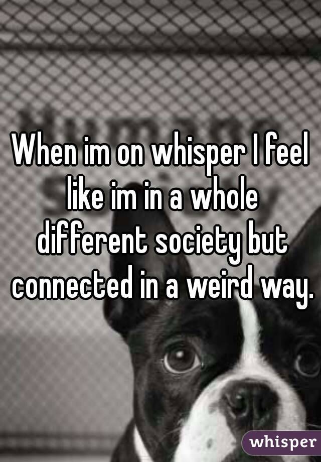 When im on whisper I feel like im in a whole different society but connected in a weird way.