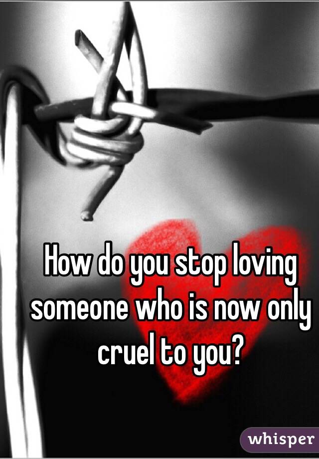How do you stop loving someone who is now only cruel to you? 