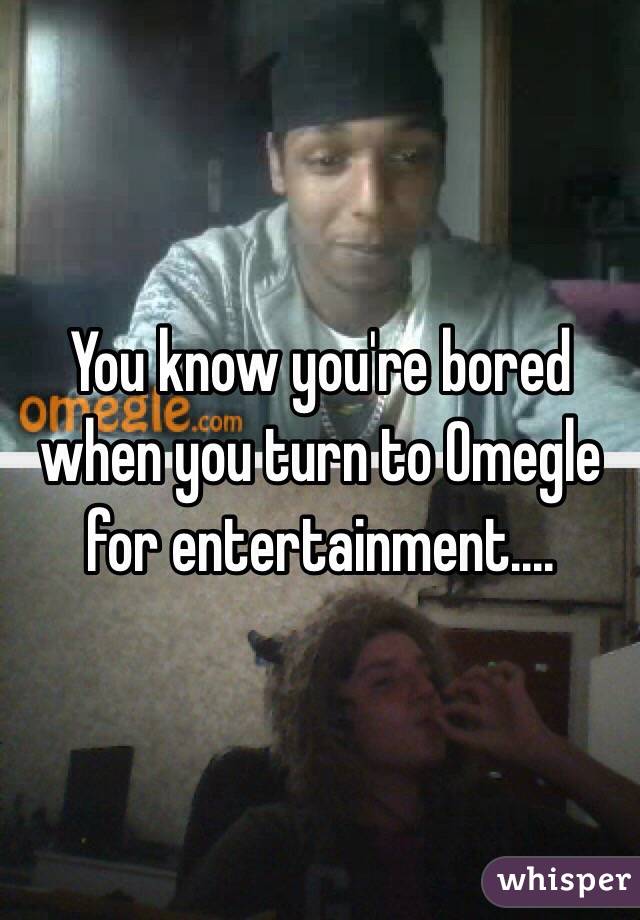 You know you're bored when you turn to Omegle for entertainment....