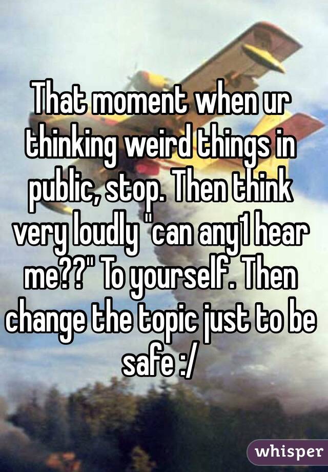 That moment when ur thinking weird things in public, stop. Then think very loudly "can any1 hear me??" To yourself. Then change the topic just to be safe :/