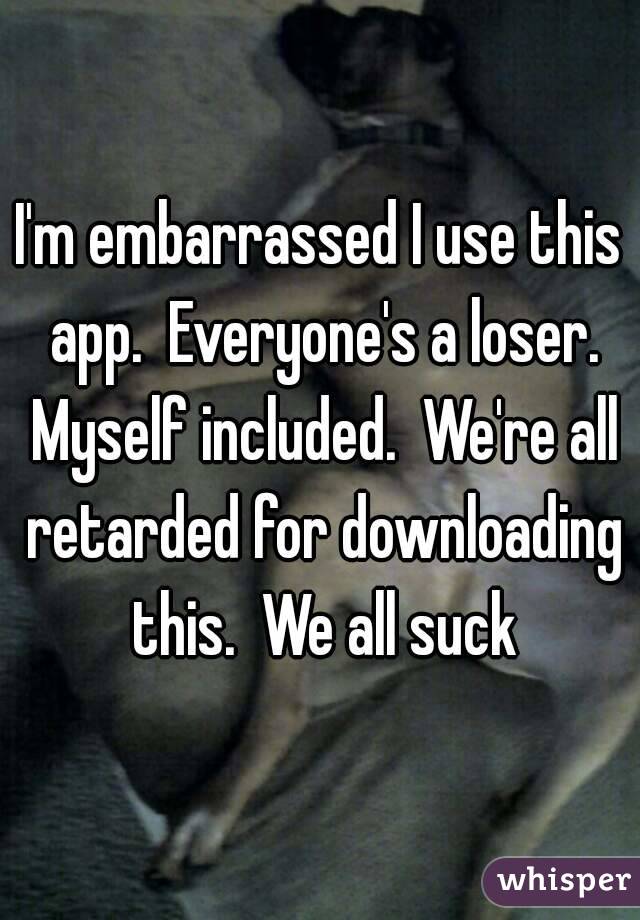 I'm embarrassed I use this app.  Everyone's a loser. Myself included.  We're all retarded for downloading this.  We all suck