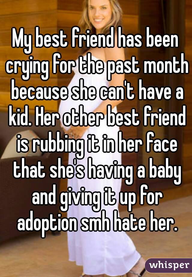 My best friend has been crying for the past month because she can't have a kid. Her other best friend is rubbing it in her face that she's having a baby and giving it up for adoption smh hate her.