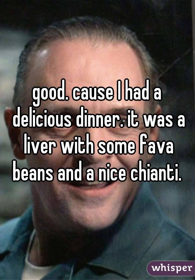 good. cause I had a delicious dinner. it was a liver with some fava beans and a nice chianti. 