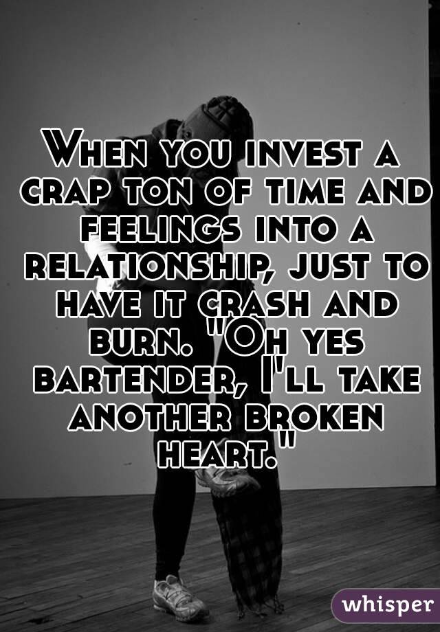 When you invest a crap ton of time and feelings into a relationship, just to have it crash and burn. "Oh yes bartender, I'll take another broken heart."