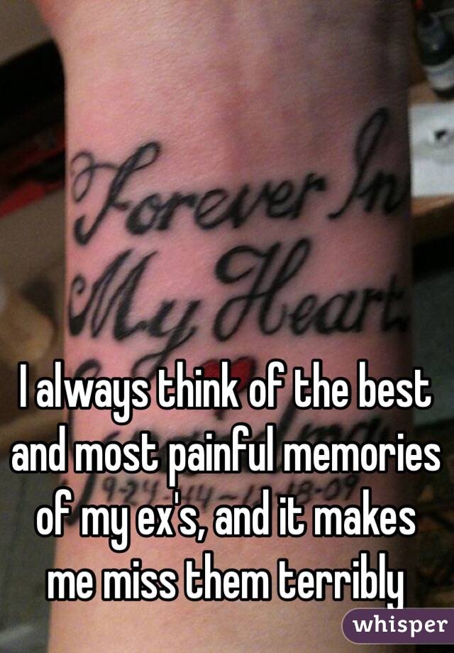 I always think of the best and most painful memories of my ex's, and it makes me miss them terribly 