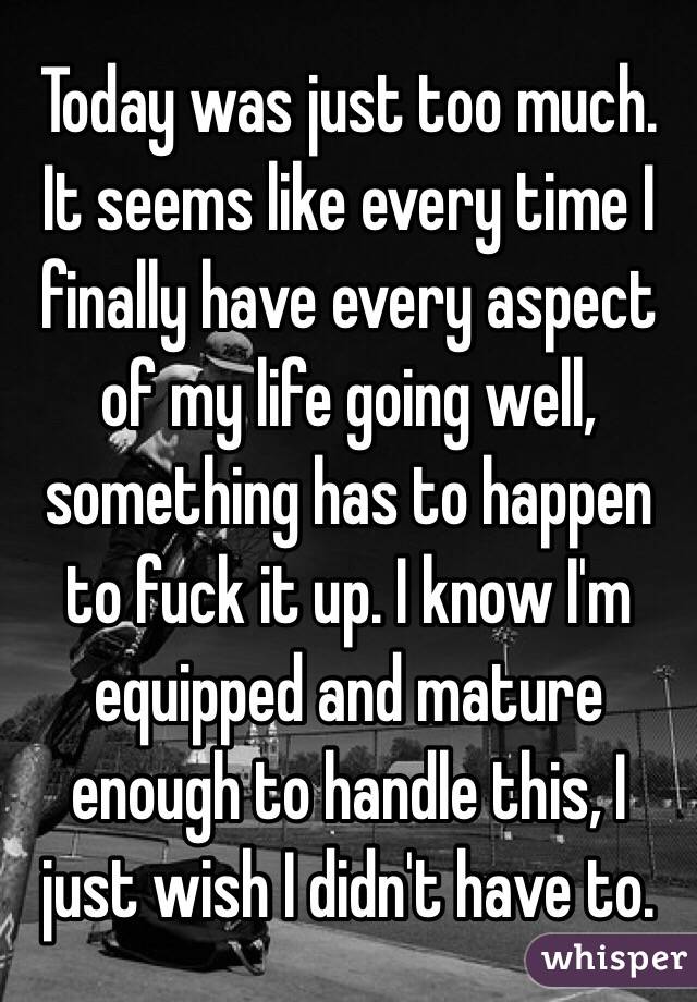 Today was just too much. It seems like every time I finally have every aspect of my life going well, something has to happen to fuck it up. I know I'm equipped and mature enough to handle this, I just wish I didn't have to.