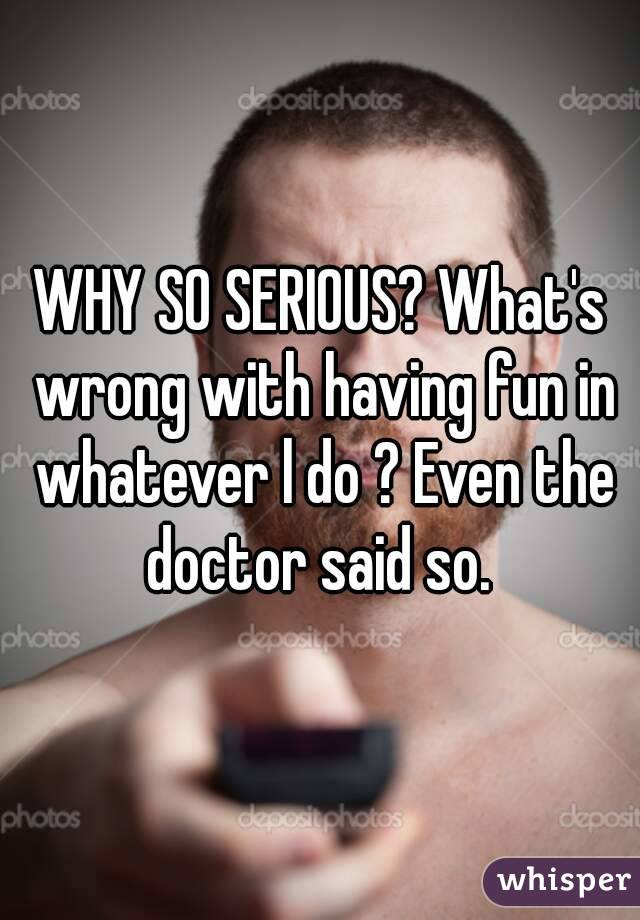 WHY SO SERIOUS? What's wrong with having fun in whatever l do ? Even the doctor said so. 