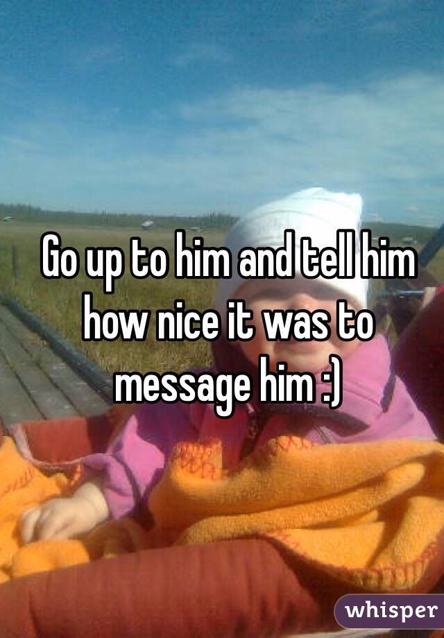 Go up to him and tell him how nice it was to message him :)